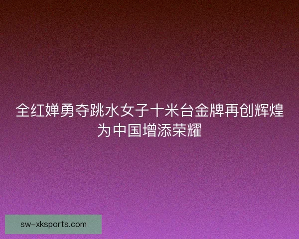 全红婵勇夺跳水女子十米台金牌再创辉煌为中国增添荣耀