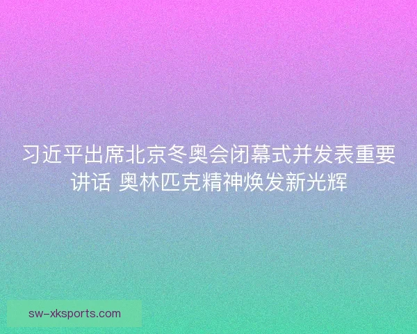 习近平出席北京冬奥会闭幕式并发表重要讲话 奥林匹克精神焕发新光辉